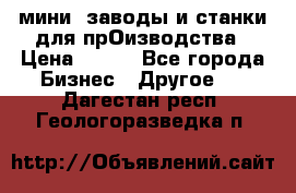 мини- заводы и станки для прОизводства › Цена ­ 100 - Все города Бизнес » Другое   . Дагестан респ.,Геологоразведка п.